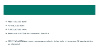● RESISTENCIA 10-30 Hz
● POTENCIA 50-80 Hz
● FUERZA 80-130-200 Hz
● TRABAJANDO SEGÚN TOLERANCIA DEL PACIENTE
● RESISTENCIA MÁXIMA: cuánto peso carga un músculo sin fascicular ni compensar, 10 levantamientos
sin intensidad.
 