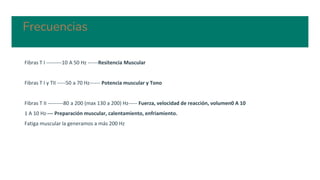 Frecuencias
Fibras T I ---------10 A 50 Hz ------Resitencia Muscular
Fibras T I y TII -----50 a 70 Hz------ Potencia muscular y Tono
Fibras T II ---------80 a 200 (max 130 a 200) Hz----- Fuerza, velocidad de reacción, volumen0 A 10
1 A 10 Hz---- Preparación muscular, calentamiento, enfriamiento.
Fatiga muscular la generamos a más 200 Hz
 