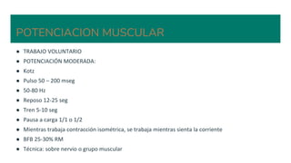 POTENCIACION MUSCULAR
● TRABAJO VOLUNTARIO
● POTENCIACIÓN MODERADA:
● Kotz
● Pulso 50 – 200 mseg
● 50-80 Hz
● Reposo 12-25 seg
● Tren 5-10 seg
● Pausa a carga 1/1 o 1/2
● Mientras trabaja contracción isométrica, se trabaja mientras sienta la corriente
● BFB 25-30% RM
● Técnica: sobre nervio o grupo muscular
 