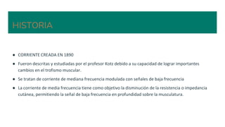 HISTORIA
● CORRIENTE CREADA EN 1890
● Fueron descritas y estudiadas por el profesor Kotz debido a su capacidad de lograr importantes
cambios en el trofismo muscular.
● Se tratan de corriente de mediana frecuencia modulada con señales de baja frecuencia
● La corriente de media frecuencia tiene como objetivo la disminución de la resistencia o impedancia
cutánea, permitiendo la señal de baja frecuencia en profundidad sobre la musculatura.
 