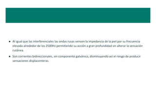 ● Al igual que las interferenciales las ondas rusas vencen la impedancia de la piel por su frecuencia
elevada alrededor de los 2500Hz permitiendo su acción a gran profundidad sin alterar la sensación
cutánea.
● Son corrientes bidireccionales, sin componente galvánico, disminuyendo así el riesgo de producir
sensaciones displacenteras.
 