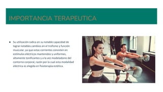 IMPORTANCIA TERAPEUTICA
● Su utilización radica en su notable capacidad de
lograr notables cambios en el trofismo y función
muscular, ya que estas corrientes consisten en
estímulos eléctricos mantenidos y uniformes,
altamente tonificantes y a la vez modeladores del
contorno corporal, razón por la cual esta modalidad
eléctrica es elegida en fisioterapia estética.
 