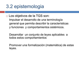 3.2 epistemologia
   Los objetivos de la TGS son:
    Impulsar el desarrollo de una terminología
    general que permita describir la características
    y funciones y comportamientos sistémicos.

    Desarrollar un conjunto de leyes aplicables a
    todos estos comportamientos

    Promover una formalización (matemática) de estas
    leyes.
 