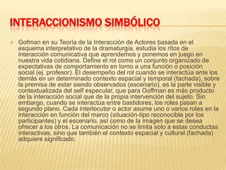 INTERACCIONISMO SIMBÓLICOGofman en su Teoría de la Interacción de Actores basada en el esquema interpretativo de la dramaturgia, estudia los ritos de interacción comunicativa que aprendemos y ponemos en juego en nuestra vida cotidiana. Define el rol como un conjunto organizado de expectativas de comportamiento en torno a una función o posición social (ej. profesor). El desempeño del rol cuando se interactúa ante los demás en un determinado contexto espacial y temporal (fachada), sobre la premisa de estar siendo observados (escenario), es la parte visible y contextualizada del self especular, que para Goffman es más producto de la interacción social que de la propia intervención del sujeto. Sin embargo, cuando se interactúa entre bastidores, los roles pasan a segundo plano. Cada interlocutor o actor asume uno o varios roles en la interacción en función del marco (situación-tipo reconocible por los participantes) y el escenario, así como de la imagen que se desea ofrecer a los otros. La comunicación no se limita solo a estas conductas interactivas, sino que también el contexto espacial y cultural (fachada) adquiere significado.