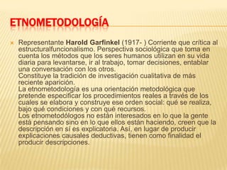 ETNOMETODOLOGÍARepresentante Harold Garfinkel (1917- ) Corriente que crítica al estructuralfuncionalismo. Perspectiva sociológica que toma en cuenta los métodos que los seres humanos utilizan en su vida diaria para levantarse, ir al trabajo, tomar decisiones, entablar una conversación con los otros.Constituye la tradición de investigación cualitativa de más reciente aparición.La etnometodología es una orientación metodológica que pretende especificar los procedimientos reales a través de los cuales se elabora y construye ese orden social: qué se realiza, bajo qué condiciones y con qué recursos.Los etnometodólogos no están interesados en lo que la gente está pensando sino en lo que ellos están haciendo, creen que la descripción en sí es explicatoria. Así, en lugar de producir explicaciones causales deductivas, tienen como finalidad el producir descripciones. 