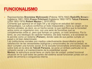 FUNCIONALISMORepresentantes BronislawMalinowski (Polonia 1874-1942) Radcliffe Brown ( Inglaterra 1881-1955) Evans Pritchard (Inglaterra 1902-1973) TalcotParsons (USA 1902-1979) Robert Merton ( 1910-2003)Corriente que aparece en el Siglo XX y se origina en estudios del campo antropológico. La cultura conforma un todo inseparable y tiene su origen en los hechos sociales; es decir, es un hecho social, lo que significa que la sociedad actúa como un organismo vivo, con una serie de funciones que se complementan entre sí, pero que forman un cuerpo, un todo armónico. Por lo tanto, es una ideología de carácter holístico. De esta manera, a la sociedad se le percibe como un sistema (Parson), donde cada de sus partes cumple un papel o rol bien determinado.Las instituciones sociales son medios colectivamente desarrollados para la satisfacción de las necesidades biológicas y emocionales de una sociedad, es decir cumplen una función social. En la escuela funcionalista americana, basada sobre todo en la obra de TalcottParsons, se pone un énfasis particular en la cohesión social y el mantenimiento de la estabilidad social.Merton: la estructura social tiene un cierto tipo de unidad: unidad funcional situación en la cual todas las partes del sistema social funcionan juntas con un grado de armonía o conguencia interna.