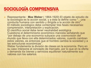 SOCIOLOGÍA COMPRENSIVARepresentante : Max Weber ( 1864-1920) El objeto de estudio de la sociología es la acción social, y a ésta la define como "…una conducta humana con sentido y dirigida a la acción de otro".El método sociológico debe contemplar tres fases necesarias: comprensión, interpretación y explicación.El científico social debe tener neutralidad axiológicaCuestiona el determinismo económico marxista señalando que “por debajo de una economía subyace una cosmovisión del mundo que lleva con ella determinados valores, cuando cambian estos valores, es entonces que el hombre cambia la sociedad y a las estructuras económicas”.Weber fundamenta la división de clases en la economía. Pero en su caso interpone el concepto de mercado, por lo que en la oferta y demanda los bienes y servicios equilibran naturalmente sus valores con los salarios.