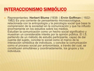 INTERACCIONISMO SIMBÓLICORepresentantes: Herbert Blume (1938- ) ErvinGoffman ( 1922-1982) Es una corriente de pensamiento microsociológica, relacionada con la antropología y la psicología social que basa la comprensión de la sociedad en la comunicación y que ha influido enormemente en los estudios sobre los medios.Estudian la comunicación como un hecho social significativo y muestran un considerable interés por la opinión pública. El I.S. partiendo de un método de estudio participante, capaz de dar cuenta del sujeto, concibe lo social como el marco de la interacción simbólica de individuos, y concibe la comunicación como el proceso social por antonomasia, a través del cual, se constituyen simultánea y coordinadamente, los grupos y los individuos.