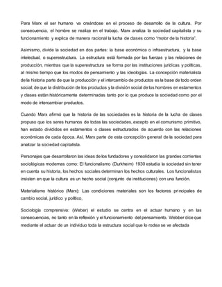Para Marx el ser humano va creándose en el proceso de desarrollo de la cultura. Por
consecuencia, el hombre se realiza en el trabajo. Marx analiza la sociedad capitalista y su
funcionamiento y explica de manera racional la lucha de clases como “motor de la historia”.
Asimismo, divide la sociedad en dos partes: la base económica o infraestructura, y la base
intelectual, o superestructura. La estructura está formada por las fuerzas y las relaciones de
producción, mientras que la superestructura se forma por las instituciones jurídicas y políticas,
al mismo tiempo que los modos de pensamiento y las ideologías. La concepción materialista
de la historia parte de que la producción y el intercambio de productos es la base de todo orden
social; de que la distribución de los productos y la división social de los hombres en estamentos
y clases están históricamente determinadas tanto por lo que produce la sociedad como por el
modo de intercambiar productos.
Cuando Marx afirmó que la historia de las sociedades es la historia de la lucha de clases
propuso que los seres humanos de todas las sociedades, excepto en el comunismo primitivo,
han estado divididos en estamentos o clases estructurados de acuerdo con las relaciones
económicas de cada época. Así, Marx parte de esta concepción general de la sociedad para
analizar la sociedad capitalista.
Personajes que desarrollaron las ideas de los fundadores y consolidaron las grandes corrientes
sociológicas modernas como: El funcionalismo (Durkheim) 1930 estudia la sociedad sin tener
en cuenta su historia, los hechos sociales determinan los hechos culturales. Los funcionalistas
insisten en que la cultura es un hecho social (conjunto de instituciones) con una función.
Materialismo histórico (Marx): Las condiciones materiales son los factores principales de
cambio social, jurídico y político,
Sociología comprensiva: (Weber) el estudio se centra en el actuar humano y en las
consecuencias, no tanto en la reflexión y el funcionamiento del pensamiento. Webber dice que
mediante el actuar de un individuo toda la estructura social que lo rodea se ve afectada
 