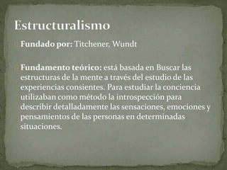 Fundado por: Titchener, Wundt
Fundamento teórico: está basada en Buscar las
estructuras de la mente a través del estudio de las
experiencias consientes. Para estudiar la conciencia
utilizaban como método la introspección para
describir detalladamente las sensaciones, emociones y
pensamientos de las personas en determinadas
situaciones.
 