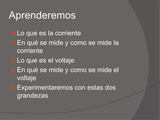 AprenderemosLo que es la corrienteEn qué se mide y como se mide la corrienteLo que es el voltajeEn qué se mide y como se mide el voltajeExperimentaremos con estas dos grandezas