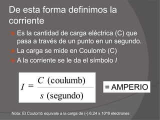 De esta forma definimos la corrienteEs la cantidad de carga eléctrica (C) que pasa a través de un punto en un segundo.La carga se mide en Coulomb (C)A la corriente se le da el símbolo I= AMPERIONota: El Coulomb equivale a la carga de (-) 6,24 x 10^8 electrones