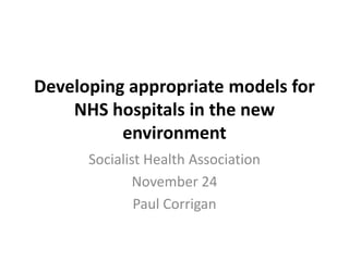 Developing appropriate models for
    NHS hospitals in the new
          environment
      Socialist Health Association
              November 24
              Paul Corrigan
 