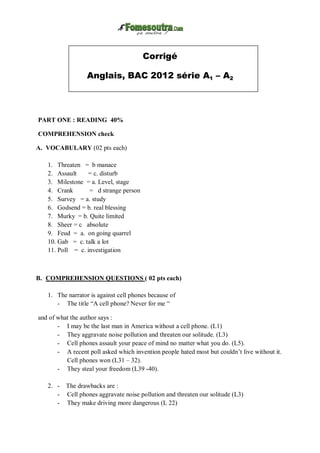 Corrigé
Anglais, BAC 2012 série A1 – A2
PART ONE : READING 40%
COMPREHENSION check
A. VOCABULARY (02 pts each)
1. Threaten = b manace
2. Assault = c. disturb
3. Milestone = a. Level, stage
4. Crank = d strange person
5. Survey = a. study
6. Godsend = b. real blessing
7. Murky = b. Quite limited
8. Sheer = c absolute
9. Feud = a. on going quarrel
10. Gab = c. talk a lot
11. Poll = c. investigation
B. COMPREHENSION QUESTIONS ( 02 pts each)
1. The narrator is against cell phones because of
- The title “A cell phone? Never for me “
and of what the author says :
- I may be the last man in America without a cell phone. (L1)
- They aggravate noise pollution and threaten our solitude. (L3)
- Cell phones assault your peace of mind no matter what you do. (L5).
- A recent poll asked which invention people hated most but couldn’t live without it.
Cell phones won (L31 – 32).
- They steal your freedom (L39 -40).
2. - The drawbacks are :
- Cell phones aggravate noise pollution and threaten our solitude (L3)
- They make driving more dangerous (L 22)
 