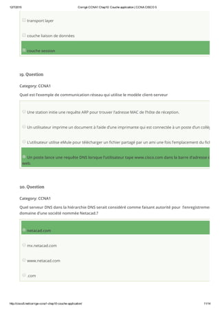 12/7/2015 Corrigé CCNA1 Chap10: Couche application | CCNA CISCO 5
http://cisco5.net/corrige­ccna1­chap10­couche­application/ 11/14
transport layer
couche liaison de données
couche session
19. Question
Category: CCNA1
Quel est l’exemple de communication réseau qui utilise le modèle client-serveur
Une station initie une requête ARP pour trouver l’adresse MAC de l’hôte de réception.
Un utilisateur imprime un document à l’aide d’une imprimante qui est connectée à un poste d’un collègue.
L’utilisateur utilise eMule pour télécharger un fichier partagé par un ami une fois l’emplacement du fichier dé
Un poste lance une requête DNS lorsque l’utilisateur tape www.cisco.com dans la barre d’adresse d’un na
web.
20. Question
Category: CCNA1
Quel serveur DNS dans la hiérarchie DNS serait considéré comme faisant autorité pour  l’enregistrement du n
domaine d’une société nommée Netacad.?
netacad.com
mx.netacad.com
www.netacad.com
.com
 