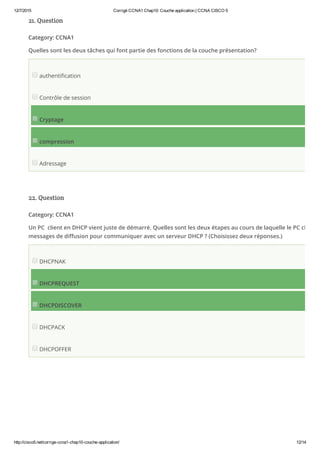 12/7/2015 Corrigé CCNA1 Chap10: Couche application | CCNA CISCO 5
http://cisco5.net/corrige­ccna1­chap10­couche­application/ 12/14
21. Question
Category: CCNA1
Quelles sont les deux tâches qui font partie des fonctions de la couche présentation?
authentification
Contrôle de session
Cryptage
compression
Adressage
22. Question
Category: CCNA1
Un PC  client en DHCP vient juste de démarré. Quelles sont les deux étapes au cours de laquelle le PC client u
messages de diffusion pour communiquer avec un serveur DHCP ? (Choisissez deux réponses.)
DHCPNAK
DHCPREQUEST
DHCPDISCOVER
DHCPACK
DHCPOFFER
 