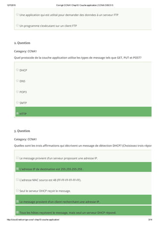 12/7/2015 Corrigé CCNA1 Chap10: Couche application | CCNA CISCO 5
http://cisco5.net/corrige­ccna1­chap10­couche­application/ 3/14
Une application qui est utilisé pour demander des données à un serveur FTP
Un programme s’exécutant sur un client FTP
2. Question
Category: CCNA1
Quel protocole de la couche application utilise les types de message tels que GET, PUT et POST?
DHCP
DNS
POP3
SMTP
HTTP
3. Question
Category: CCNA1
Quelles sont les trois affirmations qui décrivent un message de détection DHCP? (Choisissez trois réponses.)
Le message provient d’un serveur proposant une adresse IP.
L’adresse IP de destination est 255.255.255.255 .
L’adresse MAC source est 48 (FF-FF-FF-FF-FF-FF).
Seul le serveur DHCP reçoit le message.
Le message provient d’un client recherchant une adresse IP.
Tous les hôtes reçoivent le message, mais seul un serveur DHCP répond.
 