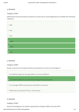12/7/2015 Corrigé CCNA1 Chap10: Couche application | CCNA CISCO 5
http://cisco5.net/corrige­ccna1­chap10­couche­application/ 4/14
4. Question
Category: CCNA1
Sélectionnez trois protocoles qui opèrent au niveau de la couche Application du modèle OSI. (Choisissez trois
réponses.)
ARP
DSL
TCP
DHCP
POP3
FTP
5. Question
Category: CCNA1
Qu’est ce qui est vrai à propos du bloc de protocole d’un serveur de messagerie ?
Les différents types de message SMB ont un format différent.
Les clients établissent une connexion à long terme aux serveurs.
Les messages SMB ne peuvent pas authentifier une session.
SMB utilise le protocole FTP pour communiquer
6. Question
Category: CCNA1
Quel est avantage pour les petites organisations d’adopter IMAP au lieu de POP ?
 