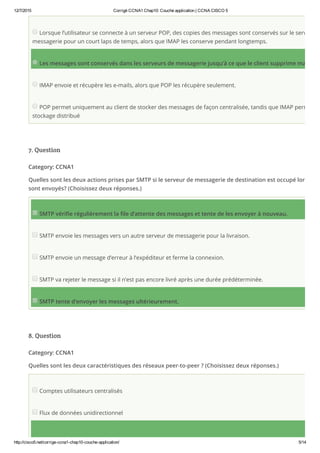 12/7/2015 Corrigé CCNA1 Chap10: Couche application | CCNA CISCO 5
http://cisco5.net/corrige­ccna1­chap10­couche­application/ 5/14
Lorsque l’utilisateur se connecte à un serveur POP, des copies des messages sont conservés sur le serveur d
messagerie pour un court laps de temps, alors que IMAP les conserve pendant longtemps.
Les messages sont conservés dans les serveurs de messagerie jusqu’à ce que le client supprime manuelle
IMAP envoie et récupère les e-mails, alors que POP les récupère seulement.
POP permet uniquement au client de stocker des messages de façon centralisée, tandis que IMAP permet un
stockage distribué
7. Question
Category: CCNA1
Quelles sont les deux actions prises par SMTP si le serveur de messagerie de destination est occupé lorsque l
sont envoyés? (Choisissez deux réponses.)
SMTP vérifie régulièrement la file d’attente des messages et tente de les envoyer à nouveau.
SMTP envoie les messages vers un autre serveur de messagerie pour la livraison.
SMTP envoie un message d’erreur à l’expéditeur et ferme la connexion.
SMTP va rejeter le message si il n’est pas encore livré après une durée prédéterminée.
SMTP tente d’envoyer les messages ultérieurement.
8. Question
Category: CCNA1
Quelles sont les deux caractéristiques des réseaux peer-to-peer ? (Choisissez deux réponses.)
Comptes utilisateurs centralisés
Flux de données unidirectionnel
 
