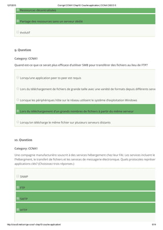 12/7/2015 Corrigé CCNA1 Chap10: Couche application | CCNA CISCO 5
http://cisco5.net/corrige­ccna1­chap10­couche­application/ 6/14
Ressources décentralisées
Partage des ressources sans un serveur dédié
évolutif
9. Question
Category: CCNA1
Quand est-ce que ce serait plus efficace d’utiliser SMB pour transférer des fichiers au lieu de FTP?
Lorsqu’une application peer to peer est requis
Lors du téléchargement de fichiers de grande taille avec une variété de formats depuis différents serveurs
Lorsque les périphériques hôte sur le réseau utilisent le système d’exploitation Windows
Lors du téléchargement d’un grands nombres de fichiers à partir du même serveur
Lorsqu’on télécharge le même fichier sur plusieurs serveurs distants
10. Question
Category: CCNA1
Une compagnie manufacturière souscrit à des services hébergement chez leur FAI. Les services incluent le web
l’hébergment, le transfert de fichiers et les services de messagerie électronique. Quels protocoles représentent c
applications clés? (Choisissez trois réponses.)
SNMP
FTP
SMTP
HTTP
 