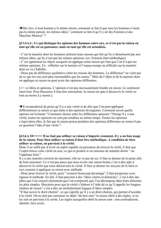 Dès lors, si tout homme a la même raison, comment se fait-il que tous les hommes n’aient
pas la même pensée, les mêmes idées,” comment se fait-il qu’il y ait des Einstein et des
Maryline Monroe” ?
§3 l.4 à 6 : Ce qui distingue les opinons des hommes entre eux, ce n’est pas la raison en
tant qu’elle est en puissance, mais en tant qu’elle est actualisée.
- C’est la manière dont les hommes utilisent leurs raisons qui fait qu’ils n’aboutissent pas aux
mêmes idées, qu’ils n’ont pas les mêmes opinions. (ex: Einstein était méthodique)
- C’est également les objets auxquels on applique notre raison qui font que l’on n’a pas les
mêmes opinions. Ex : réfléchir sur la lumière et l’espace-temps ou réfléchir sur la manière
dont on va s’habiller.
- Donc pas de différence qualitative entre les raisons des hommes. La différence“ ne vient pas
de ce que les uns sont plus raisonnables que les autres.” Mais de l’objet et de la manière dont
on applique sa raison on peut avoir des opinions différentes.
[=/= ce Idées et opinions. L’opinion n’est pas nécessairement fondée en raison. Le sentiment
intervient. Pour Descartes il faut être rationaliste, la raison est apte à découvrir la vérité ou
tout au moins à y mener.]
Il est paradoxal de poser qu’il y a une vérité et de dire que l’on peut appliquer
différemment sa raison ce qui mène à des opinions divergentes. Comment savoir quelle
opinion est la bonne ? Comment choisir entre les différentes opinions ? Puisqu’il y a une
vérité, toutes les opinions ne sont pas tenables en même temps. Toutes les opinions
s’équivalent elles, le fait que la raison puisse produire des opinions différentes ne remet-il pas
en question l’idée d’une vérité ?
§4 l.6 à 10===== Il ne faut pas utiliser sa raison n’importe comment, il y a un bon usage
de la raison. Pour bien utiliser sa raison il faut être méthodique. A condition de bien
utiliser sa raison, on parvient à la vérité.
Donc il ne suffit pas d’avoir un esprit capable en puissance de trouver la vérité, il faut que
l’esprit trouve cette vérité en acte, ce qui se produit si on raisonne de manière droite “ on
l’applique bien.”
Il y a une manière correcte de raisonner, elle ne va pas de soi, il faut se donner de la peine afin
de bien raisonner. Ce n’est pas parce que nous avons une raison bonne c’est à dire apte à
découvrir la vérité que nous découvrons la vérité. Il faut se donner les moyens de le faire et
ceci consiste à appliquer sa raison avec méthode.
- Donc pour trouver la vérité, pour “ avancer beaucoup davantage” il faut progresser avec
rigueur et méthode. En fait, il faut parvenir à des “idées claires et distinctes”, c’est à dire des
idées que l’on conçoit clairement que l’on comprend, que l’on décompose dans leurs éléments
les plus simples. Descartes pose que la vérité s’élabore à l’aide de ce qu’il appelle les longues
chaînes de raison” c’est à dire un enchaînement logique d’idées simples.
“Il faut suivre le droit chemin”, ce qui signifie qu’il y a un droit chemin, qui permet d’accéder
à la vérité. On ne doit pas raisonner en dépit “du bon sens” la raison obéit à des règles, si on
les suit on parvient à la vérité. Les règles auxquelles obéit la raison sont : non contradiction,
identité, tiers exclu.
 