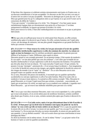 Il faut donc être rigoureux et cohérent certains raisonnements sont justes et d’autres non. ex
un discours contradictoire n’est pas acceptable. Un discours ou des fois un mot a un sens et
d’autres fois un autre n’est pas acceptable. Descartes ne distingue pas le juste du vrai .C’est
Dieu qui garantit pour lui qu’il y adéquation entre ce qu’il pense et ce qui est.(Cf cours sur la
conscience du début de l’année.)
“Ceux qui courent “ n’accèdent pas à la vérité, “ils s’éloignent”, il ne faut sauter aucun
enchaînement logique dans un raisonnement sous peine de se fourvoyer. C’est donc
uniquement la méthode, la rigueur qui permet d’accéder à la vérité.
Donc pour trouver la vérité, il faut aller méthodiquement en raisonnant et ne pas se précipiter
hâtivement.
Dire que cela est suffisant pour trouver la vérité parait bien illusoire, en effet certains
semblent plus aptes à la découvrir que d’autres. En effet, certains hommes ont l’esprit plus
vivace, ont davantage de mémoire, ont une plus grande imagination ce qui parait faciliter la
tâche qui consiste à raisonner.
§5 l. 11 à l.14===== Pour trouver la vérité, il n’est pas nécessaire d’avoir des qualités
accidentelles intellectuelles supérieures à celles du commun des mortels. La raison est
égale en tous les hommes mais les attributs accidentels appartenant à la pensée peuvent
différer d’un homme à l’autre. Différence entre esprit et raison.
Descartes prend ici son exemple personnel. En un premier temps, il fait montre de modestie :
Il a un esprit “ en rien plus parfait que ceux du commun”, c’est à dire que la totalité de ses
facultés intellectuelles n’est pas supérieure à celle de la moyenne des hommes. Il ne prétend
pas être plus doué de tout un chacun. Il n’a pas non plus l’esprit aussi vif que certains. Sa
pensée n’est pas “prompte”, autrement dit, « il est un peu long à la détente ». Son imagination,
c’est à dire la faculté de concevoir des images, qui englobe également la faculté de concevoir
des images du monde n’est ni “nette” ni “ distincte”. En ce sens Descartes envie ceux
auxquels toutes ses qualités ont été attribuées.
En ce sens, Descartes fait preuve de modestie, il reconnaît que ses qualités spirituelles
accidentelles ne sont pas supérieures à celle d’un autre homme. Mais d’un autre côté sa
modestie n’est pas à toute épreuve, il se prend en effet comme exemple ! Moi, Descartes le
grand Descartes, je n’ai pas l’esprit aussi bon que certains, et pourtant... sous-entendu, un
esprit qui est parvenu à la vérité, un esprit qui a su se conduire avec méthode. ( regardez-moi :
René Descartes… qui ait trouvé une méthode infaillible pour parvenir à la vérité)
(C’est ce que vous dites monsieur Descartes, mais vous avez) cependant il y a des qualités
qui (vous) sont propres, (il en est de même pour de nombreux hommes), certains semblent
plus doués que d’autres, et en ce sens, certains seraient plus aptes que d’autres à découvrir la
vérité.
§6 l.14 à 20======= Ceci aide certes, mais n’est pas déterminant dans le fait d’accéder à
la vérité : Il faut poser qu’en droit tous les hommes sont égaux du point de vue de la
raison.” je veux croire qu’elle est toute entière en un chacun” Il n’y a pas de quantité dans
la raison elle est ou elle n’est pas. La raison est une qualité, que l’on a ou que l’on n’a pas,
tout homme l’a. On ne peut pas être plus ou moins raisonnable, la raison est une qualité non
une quantité, c’est un attribut essentiel.” elle est la seule chose qui nous rend homme et nous
distingue des bêtes.”
En droit les hommes ont la même raison : ils ont la même “forme “, ce qui peut varier d’un
homme à l’autre ce sont les qualités accidentelles.
 