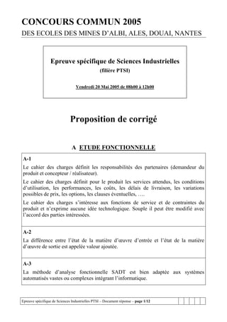 CONCOURS COMMUN 2005
DES ECOLES DES MINES D’ALBI, ALES, DOUAI, NANTES



                 Epreuve spécifique de Sciences Industrielles
                                                (filière PTSI)


                                 Vendredi 20 Mai 2005 de 08h00 à 12h00




                              Proposition de corrigé

                               A ETUDE FONCTIONNELLE
A-1
Le cahier des charges définit les responsabilités des partenaires (demandeur du
produit et concepteur / réalisateur).
Le cahier des charges définit pour le produit les services attendus, les conditions
d’utilisation, les performances, les coûts, les délais de livraison, les variations
possibles de prix, les options, les clauses éventuelles, ….
Le cahier des charges s’intéresse aux fonctions de service et de contraintes du
produit et n’exprime aucune idée technologique. Souple il peut être modifié avec
l’accord des parties intéressées.


A-2
La différence entre l’état de la matière d’œuvre d’entrée et l’état de la matière
d’œuvre de sortie est appelée valeur ajoutée.


A-3
La méthode d’analyse fonctionnelle SADT est bien adaptée aux systèmes
automatisés vastes ou complexes intégrant l’informatique.



Epreuve spécifique de Sciences Industrielles PTSI – Document réponse – page 1/12
 