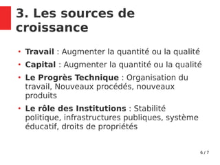 6 / 7
3. Les sources de
croissance
●
Travail : Augmenter la quantité ou la qualité
●
Capital : Augmenter la quantité ou la qualité
●
Le Progrès Technique : Organisation du
travail, Nouveaux procédés, nouveaux
produits
●
Le rôle des Institutions : Stabilité
politique, infrastructures publiques, système
éducatif, droits de propriétés
 