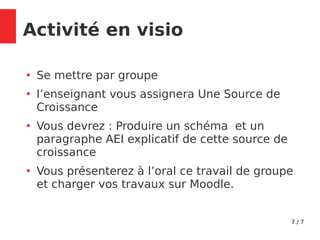 7 / 7
Activité en visio
●
Se mettre par groupe
●
l’enseignant vous assignera Une Source de
Croissance
●
Vous devrez : Produire un schéma et un
paragraphe AEI explicatif de cette source de
croissance
●
Vous présenterez à l’oral ce travail de groupe
et charger vos travaux sur Moodle.
 