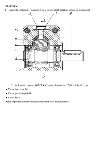 II-2. DESSIN :
2-1. Réaliser le montage des roulements 7 sur le pignon arbré 5 (arrêts en translation, ajustements)
2-2. Sur le dossier réponses DR2/DR4 ; Compléter le dessin de définition de la pièce 1 en :
• Vue de face coupe A-A
• Vue de gauche coupe B-B
• Vue de dessus
Mettre en place les cotes tolérancées normalisées (issues des ajustements)