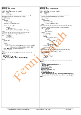 Corrigés exercices en Turbo Pascal FENNI SALAH ©® 1992 Page 36
Exercice 47
Program Nbr_Zigzag;
Uses Wincrt;
Type Tab=Array[1..25] Of Integer;
Var T:Tab;
N,I:Integer;
(****************************************)
Procedure Saisie(Var N:Integer;Var T:Tab);
Var I:Integer;
Begin
Repeat
Readln(N);
Until (5<=N) And (N<=25) ;
For I:=1 To N Do
Repeat
Readln(T[I]);
Until (100<=T[I]) And (T[I]<=Maxint) ;
End;
(***************************************)
Function Zigzag(Nb:Integer) :Boolean ;
Var K:Integer;
Ch:String;
Verif:Boolean;
Begin
Str(Nb,Ch);
K:=1;
Repeat
K:=K+1;
Verif := ((Ch[K-1]<Ch[K])And(Ch[K]>Ch[K+1])) Or
((Ch[K-1]>Ch[K])And(Ch[K]<Ch[K+1]));
Until Not Verif Or (K=Length(Ch)-1);
Zigzag :=Verif ;
End;
(********************P.P*******************)
Begin
Saisie(N,T);
For I:=1 To N Do
If Zigzag(T[I]) Then Writeln(T[I]);
End.
Exercice 48
Program Suite_Geometrique;
Uses Wincrt;
Type Tab=Array [1..20] Of Integer;
Var N:Integer;
T:Tab;
(******************************************)
Procedure Lecture(N:Integer;Var T:Tab);
Var I:Integer;
Begin
Randomize;
For I:=1 To N Do
T[I]:=1+Random(100);
End;
(*********************************************)
Function Geometrique(N:Integer;T:Tab):Boolean;
Var I:Integer;
Q:Real;
Geo:Boolean;
Begin
Q:=T[2]/T[1];
I:=3;
Repeat
If T[I]/T[I-1]=Q Then
Begin
Geo:= True;
I:=I+1;
End
Else Geo:=False;
Until (I>N) Or (Geo=False);
Geometrique:=Geo;
End;
(******************************************)
Procedure Affiche(N:Integer;T:Tab);
Var I:Integer;
Begin
For I:= 1 To N Do
Write(T[I]:6);
Writeln;
End;
(******************P.P*************************)
Begin
Repeat
Write('Donner Un Entier N: ');
Readln(N);
Until N In [2..15];
Lecture(N,T);
Write('La Suite Est : ');
Affiche(N,T);
If Geometrique(N,T)
Then Writeln('C''est Une Progression Géométrique')
Else Writeln('Ce N''est Pas Une Suite Géométrique')
End.
 
