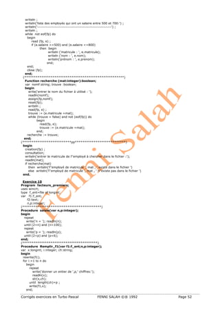 Corrigés exercices en Turbo Pascal FENNI SALAH ©® 1992 Page 52
writeln ;
writeln('liste des employés qui ont un salaire entre 500 et 700:') ;
writeln('-------------------------------------------------------') ;
writeln ;
while not eof(fp) do
begin
read (fp, e) ;
if (e.salaire >=500) and (e.salaire <=800)
then begin
writeln ('matricule : ', e.matricule);
writeln ('nom : ', e.nom);
writeln('prénom : ', e.prenom);
end;
end;
close (fp);
end;
(*****************************************************)
Function recherche (mat:integer):boolean;
var nomf:string; trouve :boolean;
begin
write('entrer le nom du fichier à utilisé : ');
readln(nomf);
assign(fp,nomf);
reset(fp);
writeln ;
read(fp, e) ;
trouve := (e.matricule =mat);
while (trouve = false) and not (eof(fp)) do
begin
read(fp, e);
trouve := (e.matricule =mat);
end;
recherche := trouve;
end;
(**************************pp***************************)
begin
creation(fp) ;
consultation;
writeln('entrer le matricule de l''employé à chercher dans le fichier :');
readln(mat);
if recherche(mat)
then writeln('l''employé de matricule ', mat , ' existe dans le fichier ')
else writeln('l''employé de matricule ', mat , ' n''existe pas dans le fichier ')
end.
Exercice 10
Program facteurs_premiers;
uses wincrt;
type f_ent=file of longint;
var f1:f_ent;
f2:text;
n,p:integer;
(******************************************)
Procedure saisie(var n,p:integer);
begin
repeat
write('n = '); readln(n);
until (2<n) and (n<100);
repeat
write('p = '); readln(p);
until (2<p) and (p<6);
end;
(****************************************)
Procedure Remplir_f1(var f1:f_ent;n,p:integer);
var x:longint; i:integer; ch:string;
begin
rewrite(f1);
for i:=1 to n do
begin
repeat
write('donner un entier de ',p,' chiffres:');
readln(x);
str(x,ch);
until length(ch)=p ;
write(f1,x);
end;
 