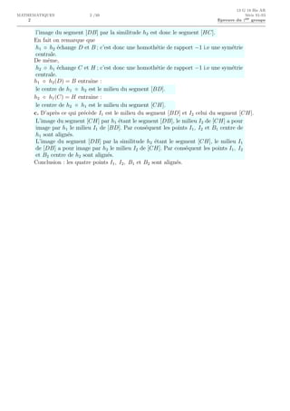 2
13 G 18 Bis AR
MATHEMATIQUES 2 /10 S´erie S1-S3
Epreuve du 1er groupe
l’image du segment [DB] par la similitude h2 est donc le segment [HC].
En fait on remarque que
h1 ◦ h2 ´echange D et B ; c’est donc une homoth´etie de rapport −1 i.e une sym´etrie
centrale.
De mˆeme,
h2 ◦ h1 ´echange C et H ; c’est donc une homoth´etie de rapport −1 i.e une sym´etrie
centrale.
h1 ◦ h2(D) = B entraˆıne :
le centre de h1 ◦ h2 est le milieu du segment [BD].
h2 ◦ h1(C) = H entraˆıne :
le centre de h2 ◦ h1 est le milieu du segment [CH].
c. D’apr`es ce qui pr´ec`ede I1 est le milieu du segment [BD] et I2 celui du segment [CH].
L’image du segment [CH] par h1 ´etant le segment [DB], le milieu I2 de [CH] a pour
image par h1 le milieu I1 de [BD]. Par cons´equent les points I1, I2 et B1 centre de
h1 sont align´es.
L’image du segment [DB] par la similitude h2 ´etant le segment [CH], le milieu I1
de [DB] a pour image par h2 le milieu I2 de [CH]. Par cons´equent les points I1, I2
et B2 centre de h2 sont align´es.
Conclusion : les quatre points I1, I2, B1 et B2 sont align´es.
 