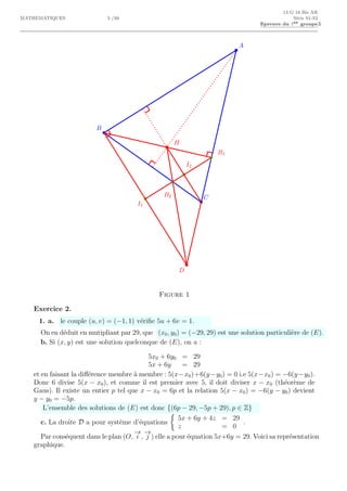 13 G 18 Bis AR
MATHEMATIQUES 3 /10 S´erie S1-S3
Epreuve du 1er groupe3
A
B
C
H
D
B1
B2
I1
I2
Figure 1
Exercice 2.
1. a. le couple (u, v) = (−1, 1) v´eriﬁe 5u + 6v = 1.
On en d´eduit en mutipliant par 29, que (x0, y0) = (−29, 29) est une solution particuli`ere de (E).
b. Si (x, y) est une solution quelconque de (E), on a :
5x0 + 6y0 = 29
5x + 6y = 29
et en faisant la diﬀ´erence membre `a membre : 5(x−x0)+6(y−y0) = 0 i.e 5(x−x0) = −6(y−y0).
Donc 6 divise 5(x − x0), et comme il est premier avec 5, il doit diviser x − x0 (th´eor`eme de
Gaus). Il existe un entier p tel que x − x0 = 6p et la relation 5(x − x0) = −6(y − y0) devient
y − y0 = −5p.
L’ensemble des solutions de (E) est donc {(6p − 29, −5p + 29), p ∈ Z}
c. La droite D a pour syst`eme d’´equations
5x + 6y + 4z = 29
z = 0
.
Par cons´equent dans le plan (O,
−→
i ,
−→
j ) elle a pour ´equation 5x+6y = 29. Voici sa repr´esentation
graphique.
 