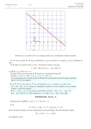 4
13 G 18 Bis AR
MATHEMATIQUES 4 /10 S´erie S1-S3
Epreuve du 1er groupe
0 1 2 3 4 5 6 7−1−2
0
1
2
3
4
5
6
7
−1
−2
M
D
−→
i
−→
j
Figure 2. La droite D et son unique point aux coordonn´ees entiers naturels
Si M est un point de D aux coordonn´ees (x, y, 0) enti`eres, le couple (x, y) est solution de
(E).
Si de plus ces entiers sont positifs , il existe un entier p tel que
x = 6p − 29 ≥ 0 et y = −5p + 29 ≥ 0
i.e 29/6 ≤ p ≤ 29/5 et p = 5.
Il existe donc un seul point de D ayant ses coordonn´ees dans N3
.
De plus x = 6 × 5 − 29 = 1 et y = −5 × 5 − 29 = 4.
Les coordonn´ees de l’unique point de D dont les coordonn´ees sont des entiers naturels
sont (1, 4, 0) (voir ﬁgure).
2. a. Si M est un point de P aux coordonn´ees (x, y, z) enti`eres, on doit avoir
5x = 29 − 6y − 4z et comme le deuxi`eme membre de cette ´egalit´e est un nombre
impair, x doit ˆetre impair.
b. Si x = 2p + 1, p ∈ Z, la relation pr´ec´edente devient : 10p + 4z = −6y + 24.
Mais 10 ≡ 1[3] et 4 ≡ 1[3] entraˆıne p + z ≡ 10p + 4z = −6y + 24 ≡ 0[3]
PROBLEME. Partie A
Posons pour simpliﬁer, ua(x) = x2
− 2x cos a + 1.
1. a.
∀x ∈ R, x ∈ Dfa ⇔ x2
− 2x cos a + 1 > 0
Cette derni`ere relation est une in´equation du second degr´e. Son discriminant r´eduit
∆′
= cos2
a − 1 = − sin2
a
est n´egatif ou nul.
 