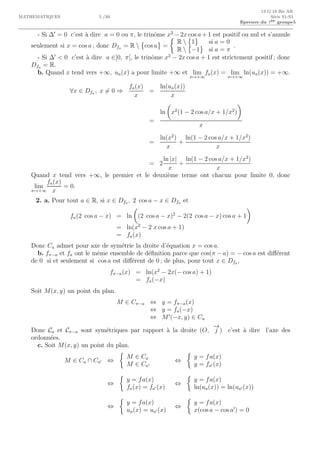 13 G 18 Bis AR
MATHEMATIQUES 5 /10 S´erie S1-S3
Epreuve du 1er groupe5
- Si ∆′
= 0 c’est `a dire a = 0 ou π, le trinˆome x2
− 2x cos a + 1 est positif ou nul et s’annule
seulement si x = cos a ; donc Dfa = R  cos a =
R  1 si a = 0
R  −1 si a = π
.
- Si ∆′
< 0 c’est `a dire a ∈]0, π[, le trinˆome x2
− 2x cos a + 1 est strictement positif ; donc
Dfa = R.
b. Quand x tend vers +∞, ua(x) a pour limite +∞ et lim
x→+∞
fa(x) = lim
x→+∞
ln(ua(x)) = +∞.
∀x ∈ Dfa , x = 0 ⇒
fa(x)
x
=
ln(ua(x))
x
=
ln x2
(1 − 2 cos a/x + 1/x2
)
x
=
ln(x2
)
x
+
ln(1 − 2 cos a/x + 1/x2
)
x
= 2
ln |x|
x
+
ln(1 − 2 cos a/x + 1/x2
)
x
Quand x tend vers +∞, le premier et le deuxi`eme terme ont chacun pour limite 0, donc
lim
x→+∞
fa(x)
x
= 0.
2. a. Pour tout a ∈ R, si x ∈ Dfa , 2 cos a − x ∈ Dfa et
fa(2 cos a − x) = ln (2 cos a − x)2
− 2(2 cos a − x) cos a + 1
= ln(x2
− 2 x cos a + 1)
= fa(x)
Donc Ca admet pour axe de sym´etrie la droite d’´equation x = cos a.
b. fπ−a et fa ont le mˆeme ensemble de d´eﬁnition parce que cos(π − a) = − cos a est diﬀ´erent
de 0 si et seulement si cos a est diﬀ´erent de 0 ; de plus, pour tout x ∈ Dfa,
fπ−a(x) = ln(x2
− 2x(− cos a) + 1)
= fa(−x)
Soit M(x, y) un point du plan.
M ∈ Cπ−a ⇔ y = fπ−a(x)
⇔ y = fa(−x)
⇔ M′
(−x, y) ∈ Ca
Donc Ca et Cπ−a sont sym´etriques par rapport `a la droite (O,
−→
j ) c’est `a dire l’axe des
ordonn´ees.
c. Soit M(x, y) un point du plan.
M ∈ Ca ∩ Ca′ ⇔
M ∈ Ca
M ∈ Ca′
⇔
y = fa(x)
y = fa′ (x)
⇔
y = fa(x)
fa(x) = fa′ (x)
⇔
y = fa(x)
ln(ua(x)) = ln(ua′ (x))
⇔
y = fa(x)
ua(x) = ua′ (x)
⇔
y = fa(x)
x(cos a − cos a′
) = 0
 