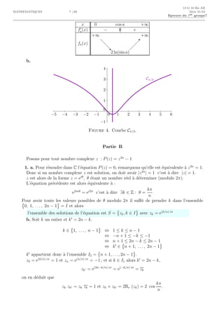 13 G 18 Bis AR
MATHEMATIQUES 7 /10 S´erie S1-S3
Epreuve du 1er groupe7
x 0 cos a +∞
f′
a(x) − 0 +
fa(x)
+∞
d
d
d‚
2 ln(sin a)
 
 
 
+∞
b.
Cπ/3
0 1 2 3 4 5 6−1−2−3−4−5
0
1
2
3
4
−1
Figure 4. Courbe Cπ/3.
Partie B
Posons pour tout nombre complexe z : P(z) = z2n
− 1
1. a. Pour r´esoudre dans C l’´equation P(z) = 0, remarquons qu’elle est ´equivalente `a z2n
= 1.
Donc si un nombre complexe z est solution, on doit avoir |z2n
| = 1 c’est `a dire |z| = 1.
z est alors de la forme z = eiθ
, θ ´etant un nombre r´eel `a d´eterminer (modulo 2π).
L’´equation pr´ec´edente est alors ´equivalente `a :
e2inθ
= ei2π
c’est `a dire ∃k ∈ Z : θ =
kπ
n
Pour avoir toute les valeurs possibles de θ modulo 2π il suﬃt de prendre k dans l’ensemble
0, 1, . . . , 2n − 1 = I et alors
l’ensemble des solutions de l’´equation est S = zk, k ∈ I avec zk = e(k/n) iπ
b. Soit k un entier et k′
= 2n − k.
k ∈ 1, . . . , n − 1 ⇔ 1 ≤ k ≤ n − 1
⇔ −n + 1 ≤ −k ≤ −1
⇔ n + 1 ≤ 2n − k ≤ 2n − 1
⇔ k′
∈ n + 1, . . . , 2n − 1
k′
appartient donc `a l’ensemble I2 = n + 1, . . . , 2n − 1 .
z0 = e(0/n) iπ
= 1 et zn = e(n/n) iπ
= −1 ; et si k ∈ I1 alors k′
= 2n − k,
zk′ = e(2n−k/n) iπ
= e(−k/n) iπ
= zk
on en d´eduit que
zk zk′ = zk zk = 1 et zk + zk′ = 2Re (zk) = 2 cos
kπ
n
.
 