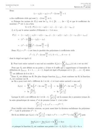 8
13 G 18 Bis AR
MATHEMATIQUES 8 /10 S´erie S1-S3
Epreuve du 1er groupe
Donc
(z − zk)(z − zk′ ) = z2
− 2z cos
kπ
n
+ 1
a des coeﬃcients r´eels qui sont 1, −2 cos
kπ
n
et 1.
c. Puisque les racines de P(z) sont les zk, k ∈ 0, . . . , 2n − 1 et que le coeﬃcient du
monˆome z2n
est 1, on a bien
∀z ∈ C, P(z) = (z − z0)(z − z1) . . . (z − zk) . . . (z − z2n−1)
I1 et I2 ont le mˆeme nombre d’´el´ements n − 1 et on a
P(z) = (z − z0)(z − zn)(z − z1)(z − z2n−1) . . . (z − zk)(z − zk′ ) . . . (z − zn−1)(z − zn+1)
= (z2
− 1)
n−1
k=1
(z − zk)(z − zk′ )
= (z2
− 1)
n−1
k=1
z2
− 2z cos
kπ
n
+ 1
Donc P(z) = z2n
− 1 est bien le produit des polynˆomes `a coeﬃcients r´eels
z2
− 1, z2
− 2z cos
kπ
n
+ 1, k = 1 . . . , k = n − 1
dont le degr´e est ´egal `a 2.
2. Pour tout entier naturel n non nul on consid`ere Sn(x) =
n−1
k=1
f(kπ)/n(x) o`u x est un r´eel.
Pour que Sn soit d´eﬁnie en un point x, il faut et il suﬃt que x appartienne `a l’ensemble de
d´eﬁnition de f(kπ)/n, k = 1 . . . , , n − 1 ; lequel est ´egal `a R puisque si k ∈ 1, . . . , n − 1 alors
kπ
n
est diﬀ´erent de 0 et de π.
Donc Sn est d´eﬁnie sur R. De plus chaque fonction f(kπ)/n ´etant continue sur R, la fonction
Sn est continue sur R.
a. On a pour tout r´eel x diﬀ´erent de 1 et de −1 et tout entier naturel n non nul :
Sn(x) =
n−1
k=1
ln x2
− 2x cos
kπ
n
+ 1 = ln
n−1
k=1
x2
− 2x cos
kπ
n
+ 1
= ln
P(x)
x2 − 1
= ln
x2n
− 1
x2 − 1
Lorsque le r´eel x est diﬀ´erent de 1 et de −1,
x2n
− 1
x2 − 1
est la somme des n premiers termes de
la suite g´eom´etrique de raison x2
et de premier terme 1 c’est `a dire
x2n
− 1
x2 − 1
= 1 + x2
+ · · · + x2(n−1)
.
Pour ´etablir cette derni`ere relation, on peut aussi faire la division euclidienne du polynˆome
x2n
− 1 par le polynˆome x2
− 1.
De l`a on d´eduit que Sn(x) = ln
x2n
− 1
x2 − 1
= ln(1 + x2
+ · · · + x2(n−1)
) = ln
n−1
k=0
x2k
puis
lim
x→1
Sn(x) = lim
x→−1
Sn(x) = ln
n−1
k=0
1 = ln n
et puisque la fonction Sn est continue aux points 1 et −1, Sn(1) = Sn(−1) = ln n
 