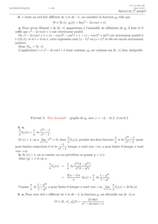 13 G 18 Bis AR
MATHEMATIQUES 9 /10 S´erie S1-S3
Epreuve du 1er groupe9
3. x ´etant un r´eel ﬁx´e diﬀ´erent de 1 et de −1, on consid`ere la fonction gx telle que
∀t ∈ [0, π], gx(t) = ln(x2
− 2x cos t + 1)
a. Pour qu’un ´el´ement t de [0, π] appartienne `a l’ensemble de d´eﬁnition de gx il faut et il
suﬃt que x2
− 2x cos t + 1 soit strictement positif.
Or x2
− 2x cos t + 1 = (x − cos t)2
− cos2
t + 1 = (x − cos t)2
+ sin2
t est strictement positif si
t ∈]0, π[ ; et si t = 0 ou π, cette expression vaut (x−1)2
ou (x+1)2
et elle est encore strictement
positive.
Donc Dgx = [0, π].
L’application t → x2
− 2x cos t + 1 ´etant continue, gx est continue sur [0, π] donc int´egrable.
Figure 5. Non demand´e : graphe de gx avec x = −2, −0, 5, 2 ou 0, 5
4. a.
π
n
Sn(x) =
π
n
ln
x2n
− 1
x2 − 1
.
Si |x|  1, on a lim
n→+∞
x2n
= 0 ; donc
π
n
Sn(x), produit des deux facteurs
π
n
et ln
x2n
− 1
x2 − 1
ayant
pour limites respectives 0 et ln
−1
x2 − 1
lorsque n tend vers +∞, a pour limite 0 lorsque n tend
vers +∞.
b. Si |x|  1, on se ram`ene au cas pr´ec´edent en posant y = 1/x.
Alors |y|  1 et on a :
π
n
Sn(x) =
π
n
ln
x2n
(1 − y2n
)
x2(1 − y2)
=
2(n − 1)π
n
ln |x| +
π
n
ln
1 − y2n
1 − y2
Comme
π
n
ln
1 − y2n
1 − y2
a pour limite 0 lorsque n tend vers +∞, lim
n→+∞
π
n
Sn(x) = 2π ln |x|.
5. a. Pour tout r´eel x diﬀ´erent de 1 et de −1, la fonction gx est d´erivable sur [0, π] et
∀t ∈ [0, π], g′
x(t) =
2x sin t
x2 − 2x cos t + 1
0 1 2 3 4−1
0
1
2
−1
 