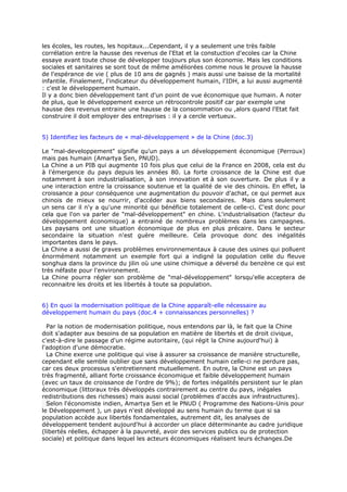 les écoles, les routes, les hopitaux...Cependant, il y a seulement une très faible
corrélation entre la hausse des revenus de l'Etat et la constuction d'ecoles car la Chine
essaye avant toute chose de développer toujours plus son économie. Mais les conditions
sociales et sanitaires se sont tout de même améliorées comme nous le prouve la hausse
de l'espérance de vie ( plus de 10 ans de gagnés ) mais aussi une baisse de la mortalité
infantile. Finalement, l'indicateur du développement humain, l'IDH, a lui aussi augmenté
: c'est le développement humain.
Il y a donc bien développement tant d'un point de vue économique que humain. A noter
de plus, que le développement exerce un rétrocontrole positif car par exemple une
hausse des revenus entraine une hausse de la consommation ou ,alors quand l'Etat fait
construire il doit employer des entreprises : il y a cercle vertueux.


5) Identifiez les facteurs de « mal-développement » de la Chine (doc.3)

Le "mal-developpement" signifie qu'un pays a un développement économique (Perroux)
mais pas humain (Amartya Sen, PNUD).
La Chine a un PIB qui augmente 10 fois plus que celui de la France en 2008, cela est du
à l'émergence du pays depuis les années 80. La forte croissance de la Chine est due
notamment à son industrialisation, à son innovation et à son ouverture. De plus il y a
une interaction entre la croissance soutenue et la qualité de vie des chinois. En effet, la
croissance a pour conséquence une augmentation du pouvoir d'achat, ce qui permet aux
chinois de mieux se nourrir, d'accéder aux biens secondaires. Mais dans seulement
un sens car il n'y a qu'une minorité qui bénéficie totalement de celle-ci. C'est donc pour
cela que l'on va parler de "mal-développement" en chine. L'industrialisation (facteur du
développement économique) a entrainé de nombreux problèmes dans les campagnes.
Les paysans ont une situation économique de plus en plus précaire. Dans le secteur
secondaire la situation n'est guère meilleure. Cela provoque donc des inégalités
importantes dans le pays.
La Chine a aussi de graves problèmes environnementaux à cause des usines qui polluent
énormément notamment un exemple fort qui a indigné la population celle du fleuve
songhua dans la province du jilin où une usine chimique a déversé du benzène ce qui est
très néfaste pour l'environement.
La Chine pourra régler son problème de "mal-développement" lorsqu'elle acceptera de
reconnaitre les droits et les libertés à toute sa population.


6) En quoi la modernisation politique de la Chine apparaît-elle nécessaire au
développement humain du pays (doc.4 + connaissances personnelles) ?

  Par la notion de modernisation politique, nous entendons par là, le fait que la Chine
doit s'adapter aux besoins de sa population en matière de libertés et de droit civique,
c'est-à-dire le passage d'un régime autoritaire, (qui régit la Chine aujourd'hui) à
l'adoption d'une démocratie.
  La Chine exerce une politique qui vise à assurer sa croissance de manière structurelle,
cependant elle semble oublier que sans développement humain celle-ci ne perdure pas,
car ces deux processus s'entretiennent mutuellement. En outre, la Chine est un pays
très fragmenté, alliant forte croissance économique et faible développement humain
(avec un taux de croissance de l'ordre de 9%); de fortes inégalités persistent sur le plan
économique (littoraux très développés contrairement au centre du pays, inégales
redistributions des richesses) mais aussi social (problèmes d'accès aux infrastructures).
  Selon l'économiste indien, Amartya Sen et le PNUD ( Programme des Nations-Unis pour
le Développement ), un pays n'est développé au sens humain du terme que si sa
population accède aux libertés fondamentales, autrement dit, les analyses de
développement tendent aujourd'hui à accorder un place déterminante au cadre juridique
(libertés réelles, échapper à la pauvreté, avoir des services publics ou de protection
sociale) et politique dans lequel les acteurs économiques réalisent leurs échanges.De
 