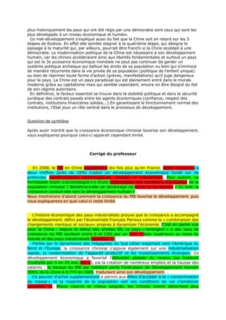 plus historiquement les pays qui ont été régis par une démocratie sont ceux qui sont les
plus développés à un niveau économique et humain.
  Ce mal-développement s'explique aussi du fait que la Chine soit en retard sur les 5
étapes de Rostow. En effet elle semble stagner à la quatrième étape, qui désigne le
passage à la maturité qui, par ailleurs, pourrait être franchi si la Chine accédait à une
démocratie. La modernisation politique de la Chine est nécessaire à son développement
humain, car les chinois accèderaient ainsi aux libertés fondamentales et surtout un pays
qui est la 3e puissance économique mondiale ne peut pas continuer de garder un
système politique archaïque qui bafoue les droits de sa population ou bien qui s'immisce
de manière récurrente dans la vie privée de sa population (politique de l'enfant unique)
ou bien de réprimer toute forme d'action (grèves, manifestations) qu'il juge dangereux
pour le pays. La Chine est un pays paradoxal qui est pleinement entré dans le monde
moderne grâce au capitalisme mais qui semble cependant, encore en être éloigné du fait
de son régime autoritaire.
  En définitive, le facteur essentiel se trouve dans la stabilité politique et dans la sécurité
juridique des contrats passés entre les agents économiques (confiance, respect des
contrats, institutions financières solides...).En garantissant le fonctionnement normal des
institutions, l'Etat joue un rôle central dans le processus de développement.


Question de synthèse

Après avoir montré que la croissance économique chinoise favorise son développement,
vous expliquerez pourquoi celui-ci apparaît cependant limité.



                                  Corrigé du professeur


   En 2008, le PIB en Chine augmentera dix fois plus qu'en France: cette croissance à
deux chiffres (près de 10%) traduit un développement économique fondé sur de
profondes transformations technologiques, sociales et industrielles. Pour autant, ce
formidable boom s'accompagne-t-il d'une amélioration des conditions d'existence de la
population chinoise ? Bénéficie-t-elle de davantage de droits et de libertés ? En bref, la
croissance conduit-elle vers le développement humain ?
Nous montrerons d'abord comment la croissance du PIB favorise le développement, puis
nous expliquerons en quoi celui-ci reste limité.


   L'histoire économique des pays industrialisés prouve que la croissance a accompagné
le développement, défini par l'économiste François Perroux comme la « combinaison des
changements mentaux et sociaux» propres à dynamiser l'économie. C'est en partie vrai
pour la Chine : depuis le début des années 80, ce pays « émergent » a des taux de
croissance du PIB oscillant entre 9 et 13% par an (doc 1)bien supérieurs au reste du
monde et des pays industrialisés (question 3).
   Portée par le dynamisme des mégapoles du Sud côtier exportant vers l'Amérique du
Nord et l'Europe, la croissance chinoise s'appuie également sur une industrialisation
rapide, la modernisation de l'appareil productif et les investissements étrangers. Ce
développement économique a favorisé l'élévation globale du revenu par habitant
(multiplié par 5 en 25 ans, doc.2), via la création de nombreux emplois et la hausse des
salaires : la hausse du PIB par habitant porte l'Indicateur de Développement Humain
(IDH), de la Chine à 0,777 en 2005, traduisant ainsi son développement.
   Ce pouvoir d'achat supplémentaire a permis aux élites d'accéder à la « consommation
de masse » et la majorité de la population voit ses conditions de vie s'améliorer
(question 4). Mieux nourris et mieux soignés, les Chinois vivent désormais plus
 