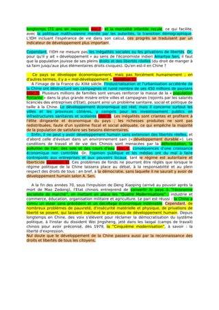 longtemps (71 ans en moyenne, doc.2) et la mortalité infantile recule, ce qui facilite,
avec la politique malthusienne menée par les autorités, la transition démographique.
L'IDH incluant l'espérance de vie dans son calcul, ces progrès se traduisent par un
indicateur de développement plus important.

Cependant, l'IDH ne mesure pas les inégalités sociales ou les privations de libertés. Or,
pour qu'il y ait « développement » au sens de l'économiste indien Amartya Sen, il faut
que la population jouisse de ses pleins droits et des libertés réelles (du droit de manger à
sa faim jusqu'aux plus élémentaires droits civiques). Qu'en est-il en Chine ?

     Ce pays se développe économiquement, mais pas forcément humainement ; en
d'autres termes, il y a « mal-développement » (question 5).
    A l'image de la France du XIXè siècle, l'industrialisation et l'urbanisation accélérée de
la Chine ont déstructuré ses campagnes et ruiné nombre de ses 450 millions de paysans
(doc.3). Plusieurs millions de familles sont venues renforcer la masse de la « population
flottante » dans la plus grande misère entre villes et campagnes (rejoints par les salariés
licenciés des entreprises d'Etat), posant ainsi un problème sanitaire, social et politique de
taille à la Chine. Le développement économique est réel, mais il concerne surtout les
villes et les provinces côtières, y compris pour les investissement publics en
infrastructures sanitaires et scolaires (doc.3). Les inégalités sont criantes et profitent à
l'élite dirigeante et économique du pays ; les richesses produites ne sont pas
redistribuées, faute d'un système fiscal et social adéquate, ce qui empêche la majorité
de la population de satisfaire ses besoins élémentaires.
    Enfin, il ne peut y avoir développement humain sans extension des libertés réelles, et
d'abord celle d'évoluer dans un environnement sain (« développement durable »). Les
conditions de travail et de vie des Chinois sont menacées par la déforestation, la
pollution de l'air, des sols et des cours d'eau (doc.4), conséquences d'une croissance
économique non contrôlée. Or, l'opinion publique et les médias ont du mal à faire
contrepoids aux entreprises et aux pouvoirs locaux, tant le régime est autoritaire et
liberticide (question 6). Ces problèmes de fonds ne pourront être réglés que lorsque le
régime politique de la Chine laissera place au débat, à la responsabilité et au plein
respect des droits de tous : en bref, à la démocratie, sans laquelle il ne saurait y avoir de
développement humain selon A. Sen.

   A la fin des années 70, sous l'impulsion de Deng Xiaoping (arrivé au pouvoir après la
mort de Mao Zedong), l'Etat chinois entreprend de convertir le pays à “l'économie
socialiste de marché”, en mettant en place les “Quatre Modernisations” : industrie et
commerce, éducation, organisation militaire et agriculture. Le pari est réussi : la Chine a
connu un essor sans précédent et un décollage économique indéniable. Cependant, de
nombreux problèmes de pauvreté, d'insécurité matérielle et physique, de privations de
liberté se posent, qui laissent inachevé le processus de développement humain. Depuis
longtemps en Chine, des voix s'élèvent pour réclamer la démocratisation du système
politique, à l'instar du dissident Wei Jingsheng, jeté dans les laogaï (camps de travail)
chinois pour avoir préconisé, dès 1979, la “Cinquième modernisation”, à savoir : la
liberté d'expression.
Nul doute que le développement de la Chine passera aussi par la reconnaissance des
droits et libertés de tous les citoyens.
 