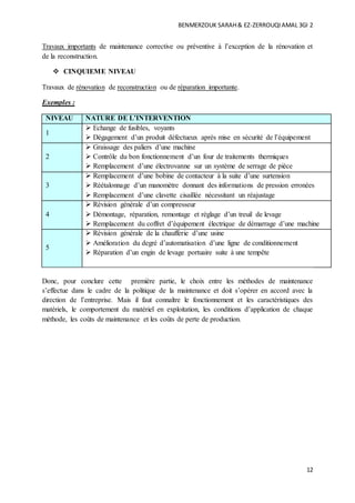 BENMERZOUK SARAH& EZ-ZERROUQIAMAL 3GI 2
12
Travaux importants de maintenance corrective ou préventive à l’exception de la rénovation et
de la reconstruction.
 CINQUIEME NIVEAU
Travaux de rénovation de reconstruction ou de réparation importante.
Exemples :
NIVEAU NATURE DE L’INTERVENTION
1
 Echange de fusibles, voyants
 Dégagement d’un produit défectueux après mise en sécurité de l’équipement
2
 Graissage des paliers d’une machine
 Contrôle du bon fonctionnement d’un four de traitements thermiques
 Remplacement d’une électrovanne sur un système de serrage de pièce
3
 Remplacement d’une bobine de contacteur à la suite d’une surtension
 Réétalonnage d’un manomètre donnant des informations de pression erronées
 Remplacement d’une clavette cisaillée nécessitant un réajustage
4
 Révision générale d’un compresseur
 Démontage, réparation, remontage et réglage d’un treuil de levage
 Remplacement du coffret d’équipement électrique de démarrage d’une machine
5
 Révision générale de la chaufferie d’une usine
 Amélioration du degré d’automatisation d’une ligne de conditionnement
 Réparation d’un engin de levage portuaire suite à une tempête
Donc, pour conclure cette première partie, le choix entre les méthodes de maintenance
s’effectue dans le cadre de la politique de la maintenance et doit s’opérer en accord avec la
direction de l’entreprise. Mais il faut connaître le fonctionnement et les caractéristiques des
matériels, le comportement du matériel en exploitation, les conditions d’application de chaque
méthode, les coûts de maintenance et les coûts de perte de production.
 