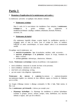 BENMERZOUK SARAH& EZ-ZERROUQIAMAL 3GI 2
13
Partie 3
 Domaines d’application de la maintenance préventive :
La maintenance préventive est appliquée dans plusieurs domaines :
 Maintenance technique :
Dans le cadre de la sous-traitance des installations d’une entreprise, la maintenance
technique est la gestion technique des équipements et
installations,du bâtiment : chauffage, ventilation, climatisation, électricité, Plomberie,
ascenseur, etc.
 Maintenance du logiciel :
(Ou maintenance logicielle) désigne, en génie logiciel, les modifications apportées à
un logiciel, après sa mise en œuvre, pour en corriger les fautes, en améliorer
l'efficacité ou autres caractéristiques, ou encore adapter celui-ci à un environnement
modifié.
On applique aussi la maintenance sur :
 matériels de production : ligne de production, machines, outils, accessoires…
 matériels périphériques à la production : moyens de levage, fournitures de
fluides et réseau…
 services généraux : informatique, climatisation, bâtiments…
Ensuite, Maintenance systématique s'adresse de préférence à des équipements :
 dont la défaillance menacerait la sécurité des biens et des personnes,
 dont la défaillance entraînerait des coûts élevés,
 dont l'arrêt ou le redémarrage est long,
 qui sont soumis à des obligations réglementaires.
Maintenance des moteurs à explosion :Les moteurs à explosion demandent
une maintenance régulière (ou entretien) de leurs différents organes en fonction de l'utilisation
qui en est faite.
Les bougies d'allumage (moteur à allumage commandé), le filtre à huile, l'huile motrice, le
filtre à air.
Puis, la maintenance prévisionnelle, s’adresse par exemple pour :
 Dépannage hydraulique : Le dépannage des installations et systèmes hydrauliques
(centrales et groupes, presses, moteurs, pompes, vérins, distributeurs, etc.) nécessite
méthode et rigueur, ainsi que de la réflexion.
 