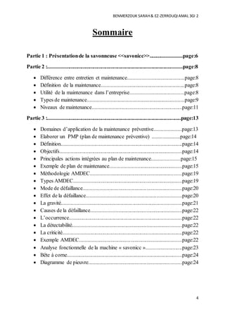 BENMERZOUK SARAH& EZ-ZERROUQIAMAL 3GI 2
4
Sommaire
Partie 1 : Présentationde la savonneuse <<savonicc>>........................page:6
Partie 2 :.....................................................................................................page:8
 Différence entre entretien et maintenance..........................................page:8
 Définition de la maintenance..............................................................page:8
 Utilité de la maintenance dans l’entreprise........................................page:8
 Types de maintenance........................................................................page:9
 Niveaux de maintenance...................................................................page:11
Partie 3 :....................................................................................................page:13
 Domaines d’application de la maintenance préventive....................page:13
 Elaborer un PMP (plan de maintenance préventive) ....................page:14
 Définition..........................................................................................page:14
 Objectifs...........................................................................................page:14
 Principales actions intégrées au plan de maintenance.....................page:15
 Exemple de plan de maintenance.....................................................page:15
 Méthodologie AMDEC....................................................................page:19
 Types AMDEC.................................................................................page:19
 Mode de défaillance.........................................................................page:20
 Effet de la défaillance......................................................................page:20
 La gravité.........................................................................................page:21
 Causes de la défaillance...................................................................page:22
 L’occurrence....................................................................................page:22
 La détectabilité.................................................................................page:22
 La criticité.........................................................................................page:22
 Exemple AMDEC............................................................................page:22
 Analyse fonctionnelle de la machine « savonicc »...........................page:23
 Bête à corne......................................................................................page:24
 Diagramme de pieuvre.....................................................................page:24
 