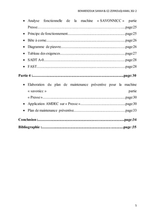 BENMERZOUK SARAH& EZ-ZERROUQIAMAL 3GI 2
5
 Analyse fonctionnelle de la machine « SAVONNICC » partie
Presse……………………………………………………………....page:25
 Principe de fonctionnement..............................................................page:25
 Bête à corne.....................................................................................page:26
 Diagramme de pieuvre.....................................................................page:26
 Tableau des exigences......................................................................page:27
 SADT A-0........................................................................................page:28
 FAST................................................................................................page:28
Partie 4 :...................................................................................................page:30
 Elaboration du plan de maintenance préventive pour la machine
« savonicc » partie
« Presse»..........................................................................................page:30
 Application AMDEC sur « Presse ».................................................page:30
 Plan de maintenance préventive.......................................................page:33
Conclusion:..............................................................................................page:34
Bibliographie :.........................................................................................page :35
 