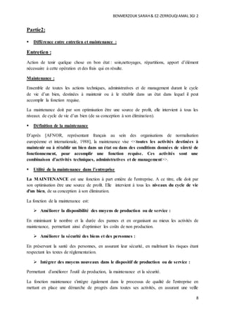 BENMERZOUK SARAH& EZ-ZERROUQIAMAL 3GI 2
8
Partie2:
 Différence entre entretien et maintenance :
Entretien :
Action de tenir quelque chose en bon état : soin,nettoyages, répartitions, apport d’élément
nécessaire à cette opération et des frais qui en résulte.
Maintenance :
Ensemble de toutes les actions techniques, administratives et de management durant le cycle
de vie d’un bien, destinées à maintenir ou à le rétablir dans un état dans lequel il peut
accomplir la fonction requise.
La maintenance doit par son optimisation être une source de profit, elle intervient à tous les
niveaux de cycle de vie d’un bien (de sa conception à son élimination).
 Définition de la maintenance
D’après [AFNOR, représentant français au sein des organisations de normalisation
européenne et internationale, 1988], la maintenance vise <<toutes les activités destinées à
maintenir ou à rétablir un bien dans un état ou dans des conditions données de sûreté de
fonctionnement, pour accomplir une fonction requise. Ces activités sont une
combinaison d’activités techniques, administratives et de management>>.
 Utilité de la maintenance dans l’entreprise
La MAINTENANCE est une fonction à part entière de l'entreprise. A ce titre, elle doit par
son optimisation être une source de profit. Elle intervient à tous les niveaux du cycle de vie
d'un bien, de sa conception à son élimination.
La fonction de la maintenance est:
 Améliorer la disponibilité des moyens de production ou de service :
En minimisant le nombre et la durée des pannes et en organisant au mieux les activités de
maintenance, permettant ainsi d'optimiser les coûts de non production.
 Améliorer la sécurité des biens et des personnes :
En préservant la santé des personnes, en assurant leur sécurité, en maîtrisant les risques étant
respectant les textes de réglementation.
 Intégrer des moyens nouveaux dans le dispositif de production ou de service :
Permettant d'améliorer l'outil de production, la maintenance et la sécurité.
La fonction maintenance s'intègre également dans le processus de qualité de l'entreprise en
mettant en place une démarche de progrès dans toutes ses activités, en assurant une veille
 