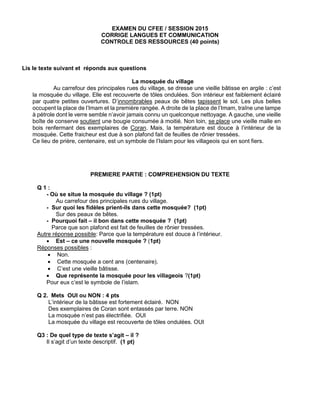 EXAMEN DU CFEE / SESSION 2015
CORRIGE LANGUES ET COMMUNICATION
CONTROLE DES RESSOURCES (40 points)
Lis le texte suivant et réponds aux questions
La mosquée du village
Au carrefour des principales rues du village, se dresse une vieille bâtisse en argile : c’est
la mosquée du village. Elle est recouverte de tôles ondulées. Son intérieur est faiblement éclairé
par quatre petites ouvertures. D’innombrables peaux de bêtes tapissent le sol. Les plus belles
occupent la place de l’Imam et la première rangée. A droite de la place de l’Imam, traîne une lampe
à pétrole dont le verre semble n’avoir jamais connu un quelconque nettoyage. A gauche, une vieille
boîte de conserve soutient une bougie consumée à moitié. Non loin, se place une vieille malle en
bois renfermant des exemplaires de Coran. Mais, la température est douce à l’intérieur de la
mosquée. Cette fraicheur est due à son plafond fait de feuilles de rônier tressées.
Ce lieu de prière, centenaire, est un symbole de l’Islam pour les villageois qui en sont fiers.
PREMIERE PARTIE : COMPREHENSION DU TEXTE
Q 1 :
- Où se situe la mosquée du village ? (1pt)
Au carrefour des principales rues du village.
- Sur quoi les fidèles prient-ils dans cette mosquée? (1pt)
Sur des peaux de bêtes.
- Pourquoi fait – il bon dans cette mosquée ? (1pt)
Parce que son plafond est fait de feuilles de rônier tressées.
Autre réponse possible: Parce que la température est douce à l’intérieur.
 Est – ce une nouvelle mosquée ? (1pt)
Réponses possibles :
 Non.
 Cette mosquée a cent ans (centenaire).
 C’est une vieille bâtisse.
 Que représente la mosquée pour les villageois ?(1pt)
Pour eux c’est le symbole de l’islam.
Q 2. Mets OUI ou NON : 4 pts
L’intérieur de la bâtisse est fortement éclairé. NON
Des exemplaires de Coran sont entassés par terre. NON
La mosquée n’est pas électrifiée. OUI
La mosquée du village est recouverte de tôles ondulées. OUI
Q3 : De quel type de texte s’agit – il ?
Il s’agit d’un texte descriptif. (1 pt)
 