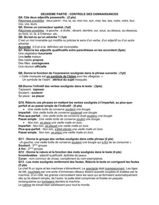 DEUXIEME PARTIE : CONTROLE DES CONNAISSANCES
Q4. Cite deux adjectifs possessifs : (2 pts)
Réponses possibles : deux parmi : ma, ta, sa, mon ton, son, mes, tes, ses, notre, votre, leur,
nos, vos, leurs.
Q5. Donne un connecteur spatial. (1pt)
Réponses possibles : à gauche ; à droite ; devant, derrière, sur, sous, au-dessus, au-dessous,
au fond, ici, là, à l’intérieur, etc.
Q6. Qu’est-ce qu’un adverbe ? (1pt)
C’est un mot invariable qui modifie ou précise le sens d’un verbe, d’un adjectif ou d’un autre
adverbe.
Accorder 0,5 pt si la définition est incomplète.
Q7. Réécris les adjectifs qualificatifs entre parenthèses en les accordant (5pts)
Une végétation luxuriante
Une belle maison
Des habits propres
Des filles courageuses
Une réunion officielle
Q8. Donne la fonction de l’expression soulignée dans la phrase suivante : (1pt)
« Cette mosquée est un symbole de l’Islam pour les villageois. »
Un symbole de l’islam : attribut du sujet mosquée.
Q9.Donne l’infinitif des verbes soulignés dans le texte : (3pts)
Tapissent : tapisser
Soutient : soutenir
Se place : se placer
Q10. Réécris ces phrases en mettant les verbes soulignés à l’imparfait, au plus-que-
parfait et au passé simple de l’indicatif : (6 pts)
 Une vieille boîte de conserve soutient une bougie.
Imparfait : Une vieille boîte de conserve soutenait une bougie.
Plus-que-parfait : Une vieille boîte de conserve avait soutenu une bougie.
Passé simple : Une vieille boîte de conserve soutint une bougie.
 Non loin, se place une vieille malle en bois.
Imparfait : Non loin, se plaçait une vieille malle en bois.
Plus-que-parfait : Non loin, s’était placée une vieille malle en bois.
Passé simple : Non loin, se plaça une vieille malle en bois.
Q11 : Donne le groupe des verbes soulignés dans cette phrase (2 pts)
«A gauche, une vieille boîte de conserve soutient une bougie qui a fini de se consumer »
Soutient : 3ème
groupe
A fini : 2ème
groupe
Q12 : Donne la nature et la fonction des mots soulignés dans le texte (4 pts)
Innombrables : adjectif qualificatif, épithète de peaux
Coran : nom commun de chose, complément du nom exemplaires
Q13 : Les mots soulignés renferment des fautes. Réécris le texte en corrigeant les fautes
(5 pts)
Le chef fit un signe et les machines s’ébranlèrent. Le spectacle était impressionnant. Les tiges
de blé, couchées par une sorte d’immenses râteaux étaient aussitôt coupées et avalées par la
machine. D’un côté, les graines s’écroulaient dans les sacs qui se fermaient automatiquement
dès qu’ils étaient remplis, de l’autre, la paille était comprimée et ficelée en paquets
rectangulaires qui tombaient derrière la machine.
Le rythme de travail était satisfaisant pour tout le monde.
 