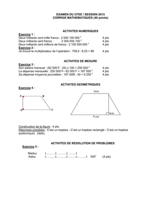 EXAMEN DU CFEE / SESSION 2015
CORRIGE MATHEMATIQUES (40 points)
ACTIVITES NUMERIQUES
Exercice 1 :
Deux milliards cent mille francs : 2 000 100 000 F
4 pts
Deux milliards cent francs : 2 000 000 100 F
4 pts
Deux milliards cent millions de francs : 2 100 000 000 F
4 pts
Exercice 2 :
Je trouve le multiplicateur de l’opération : 709,5 : 8,25 = 86 4 pts
ACTIVITES DE MESURE
Exercice 3 :
Son salaire mensuel : (62 500 F : 25) x 100 = 250 000 F
4 pts
La dépense mensuelle : 250 000 F– 62 500 F = 187 500 F
4 pts
Sa dépense moyenne journalière : 187 500f : 30 = 6 250 F
4 pts
ACTIVITES GEOMETRIQUES
Exercice 4 :
6cm
4cm
8 cm
Construction de la figure : 4 pts.
Réponses possibles : C’est un trapèze - C’est un trapèze rectangle - C’est un trapèze
quelconque). (4pts).
ACTIVITES DE RESOLUTION DE PROBLEMES
Exercice 5 :
Madou I……….I ……….I………I
Astou I……….I………..I………I……….I 350F
(4 pts)
 